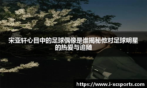 宋亚轩心目中的足球偶像是谁揭秘他对足球明星的热爱与追随